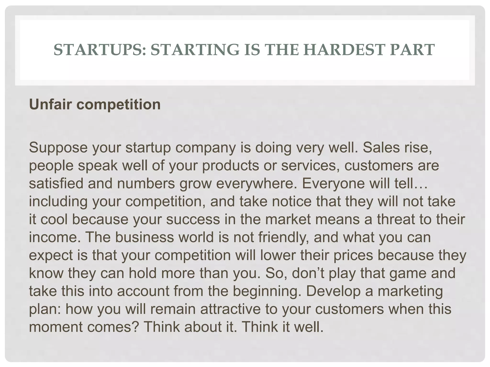 STARTUPS: STARTING IS THE HARDEST PART
Unfair competition
Suppose your startup company is doing very well. Sales rise,
people speak well of your products or services, customers are
satisfied and numbers grow everywhere. Everyone will tell…
including your competition, and take notice that they will not take
it cool because your success in the market means a threat to their
income. The business world is not friendly, and what you can
expect is that your competition will lower their prices because they
know they can hold more than you. So, don’t play that game and
take this into account from the beginning. Develop a marketing
plan: how you will remain attractive to your customers when this
moment comes? Think about it. Think it well.
 