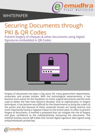 Forgery of documents has been a big worry for many government departments,
corporates and private entities. With the technological advancements, it has
become much easier for the fraudsters to mimic original documents and the tools
used to detect the flaw have become obsolete. Due to sophistication in forgery
techniques, it has become very difficult for the Governments to bring the culprit to
the justice and also because of these corporate houses are losing revenue and
more importantly having a negative impact on the brand value. In order to prevent
forgery of documents, a method is proposed that can mitigate the risk of forgery
and gives confidence to the individual/entity honouring the documents. The
method involves secure QR Codes that contain digital signature data signed using
entity/Individual’s private key.
Prevent forgery of cheques & other documents using Digital
Signatures embedded in QR Codes
Securing Documents through
PKI & QR Codes
© eMudhra Limited. All Right Reserved.
WHITEPAPER
 