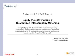 Fusion 11.1.1.2, HFM & Reports

     Equity Pick-Up module &
Customized Intercompany Matching
    Using the Equity Pick-Up module and an alternative way of doing
 intercompany matching in one of the latest releases of HFM. Advantages
and disadvantages for the closing process, the users and the administrators
             and the impact on the quality of data reported.


                                                                 November 26, 2009
                                                                 Evoluon Eindhoven




                                     1
 