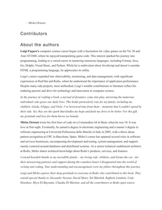 – Mirko Ortensi
Contributors
About the authors
Luigi Fugaro’s computer science career began with a fascination for video games on the Vic 20 and
Atari ST1040, where he enjoyed manipulating game code. This interest sparked his journey into
programming, leading to a varied career in mastering numerous languages, including Fortran, Java,
Go, Delphi, Visual Basic, and Python. While he is ambivalent about JavaScript and doesn’t consider
HTML a programming language, he appreciates its utility.
Luigi’s career expanded into observability, monitoring, and data management, with significant
experiences at Red Hat and Redis, where he understood the importance of application performance.
Despite many side projects, most unfinished, Luigi’s notable contributions to literature reflect his
enduring passion and drive for technology and innovation in computer science.
In the journey of crafting a book, a myriad of dynamics come into play, mirroring the numerous
individuals who grace our daily lives. This holds particularly true for my family, including my
children, Giada, Filippo, and Viola. I’ve borrowed time from them – moments that I couldn’t spend by
their side. Yet, they are the spark that kindles my hope and fuels my drive to be better. For this gift,
my gratitude and love for them knows no bounds.
Mirko Ortensi wrote his first lines of code on a Commodore 64 in Basic when he was 10. It was
love at first sight. Eventually, he earned a degree in electronic engineering and a master’s degree in
software engineering at Università Politecnica delle Marche in Italy in 2002, with a thesis about
pattern recognition at UPC in Barcelona, Spain. Mirko’s career has spanned several roles in software
and services businesses, encompassing development and testing, system management, and support,
mainly centered around databases and distributed systems. As a senior technical enablement architect
at Redis, Mirko shares technical knowledge about Redis’s products, services, and features.
I extend heartfelt thanks to my incredible family – my loving wife, children, and Gizmo the cat – for
their unwavering patience and support during the countless hours I disappeared into the world of
writing and coding. Your understanding and encouragement were my pillars throughout this journey.
Luigi and Mirko express their deep gratitude to everyone at Redis who contributed to this book. They
extend special thanks to Alexandre Vasseur, David Maier, Tal Shkolnik, Raffaele Landoni, Cody
Henshaw, Myra El-Bayoumi, Claudia Di Martino, and all the contributors to Redis open source.
 