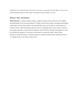 Additionally, they thank Packt for believing in this project, particularly Heramb Bhavsar, Kirti Pisat,
and Manikandan Kurup for their support throughout Luigi and Mirko’s journey.
About the reviewer
Sumit Shatwara, a solution architect, brings a wealth of expertise from his previous role at Redis,
the global leader in real-time data platforms. At Redis, Sumit led the charge in designing and building
cutting-edge, real-time data solutions, driving technology sales, and serving as a trusted advisor to
enterprise clients within the banking, financial services, and digital native sectors. Sumit’s extensive
career spans experiences with renowned companies such as Red Hat, NetApp, and Capgemini, where
he facilitated the adoption of cloud-native technologies for numerous clients. Sumit’s future
aspirations include becoming an artificial intelligence specialist and ultimately establishing himself
as a thought leader in the realms of data and AI.
 