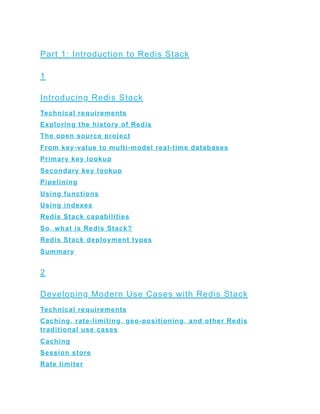 Part 1: Introduction to Redis Stack
1
Introducing Redis Stack
Technical requirements
Exploring the history of Redis
The open source project
From key-value to multi-model real-time databases
Primary key lookup
Secondary key lookup
Pipelining
Using functions
Using indexes
Redis Stack capabilities
So, what is Redis Stack?
Redis Stack deployment types
Summary
2
Developing Modern Use Cases with Redis Stack
Technical requirements
Caching, rate-limiting, geo-positioning, and other Redis
traditional use cases
Caching
Session store
Rate limiter
 