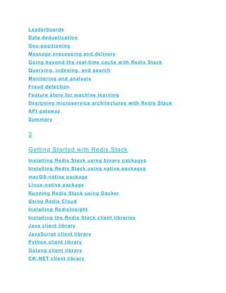 Leaderboards
Data deduplication
Geo-positioning
Message processing and delivery
Going beyond the real-time cache with Redis Stack
Querying, indexing, and search
Monitoring and analysis
Fraud detection
Feature store for machine learning
Designing microservice architectures with Redis Stack
API gateway
Summary
3
Getting Started with Redis Stack
Installing Redis Stack using binary packages
Installing Redis Stack using native packages
macOS-native package
Linux-native package
Running Redis Stack using Docker
Using Redis Cloud
Installing RedisInsight
Installing the Redis Stack client libraries
Java client library
JavaScript client library
Python client library
Golang client library
C#/.NET client library
 