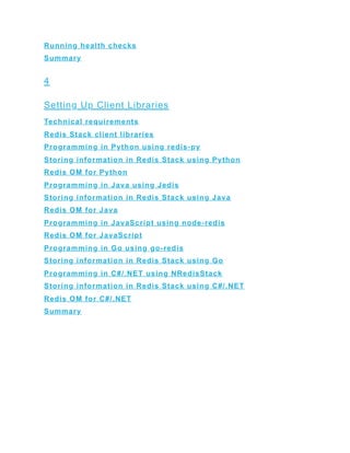 Running health checks
Summary
4
Setting Up Client Libraries
Technical requirements
Redis Stack client libraries
Programming in Python using redis-py
Storing information in Redis Stack using Python
Redis OM for Python
Programming in Java using Jedis
Storing information in Redis Stack using Java
Redis OM for Java
Programming in JavaScript using node-redis
Redis OM for JavaScript
Programming in Go using go-redis
Storing information in Redis Stack using Go
Programming in C#/.NET using NRedisStack
Storing information in Redis Stack using C#/.NET
Redis OM for C#/.NET
Summary
 