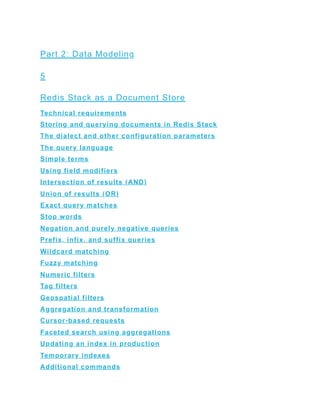 Part 2: Data Modeling
5
Redis Stack as a Document Store
Technical requirements
Storing and querying documents in Redis Stack
The dialect and other configuration parameters
The query language
Simple terms
Using field modifiers
Intersection of results (AND)
Union of results (OR)
Exact query matches
Stop words
Negation and purely negative queries
Prefix, infix, and suffix queries
Wildcard matching
Fuzzy matching
Numeric filters
Tag filters
Geospatial filters
Aggregation and transformation
Cursor-based requests
Faceted search using aggregations
Updating an index in production
Temporary indexes
Additional commands
 