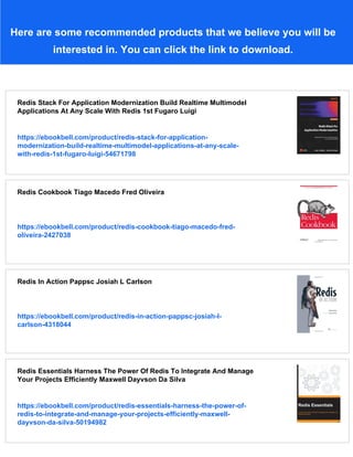 Here are some recommended products that we believe you will be
interested in. You can click the link to download.
Redis Stack For Application Modernization Build Realtime Multimodel
Applications At Any Scale With Redis 1st Fugaro Luigi
https://ebookbell.com/product/redis-stack-for-application-
modernization-build-realtime-multimodel-applications-at-any-scale-
with-redis-1st-fugaro-luigi-54671798
Redis Cookbook Tiago Macedo Fred Oliveira
https://ebookbell.com/product/redis-cookbook-tiago-macedo-fred-
oliveira-2427038
Redis In Action Pappsc Josiah L Carlson
https://ebookbell.com/product/redis-in-action-pappsc-josiah-l-
carlson-4318044
Redis Essentials Harness The Power Of Redis To Integrate And Manage
Your Projects Efficiently Maxwell Dayvson Da Silva
https://ebookbell.com/product/redis-essentials-harness-the-power-of-
redis-to-integrate-and-manage-your-projects-efficiently-maxwell-
dayvson-da-silva-50194982
 