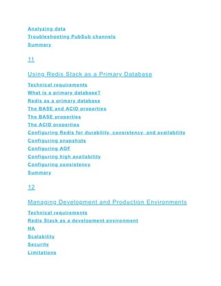 Analyzing data
Troubleshooting PubSub channels
Summary
11
Using Redis Stack as a Primary Database
Technical requirements
What is a primary database?
Redis as a primary database
The BASE and ACID properties
The BASE properties
The ACID properties
Configuring Redis for durability, consistency, and availability
Configuring snapshots
Configuring AOF
Configuring high availability
Configuring consistency
Summary
12
Managing Development and Production Environments
Technical requirements
Redis Stack as a development environment
HA
Scalability
Security
Limitations
 