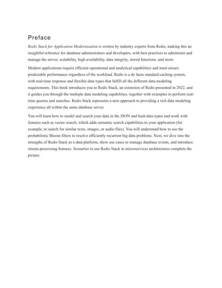 Preface
Redis Stack for Application Modernization is written by industry experts from Redis, making this an
insightful reference for database administrators and developers, with best practices to administer and
manage the server, scalability, high availability, data integrity, stored functions, and more.
Modern applications require efficient operational and analytical capabilities and must ensure
predictable performance regardless of the workload. Redis is a de facto standard caching system,
with real-time response and flexible data types that fulfill all the different data modeling
requirements. This book introduces you to Redis Stack, an extension of Redis presented in 2022, and
it guides you through the multiple data modeling capabilities, together with examples to perform real-
time queries and searches. Redis Stack represents a new approach to providing a rich data modeling
experience all within the same database server.
You will learn how to model and search your data in the JSON and hash data types and work with
features such as vector search, which adds semantic search capabilities to your application (for
example, to search for similar texts, images, or audio files). You will understand how to use the
probabilistic Bloom filters to resolve efficiently recurrent big data problems. Next, we dive into the
strengths of Redis Stack as a data platform, show use cases to manage database events, and introduce
stream processing features. Scenarios to use Redis Stack in microservices architectures complete the
picture.
 