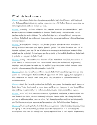What this book covers
Chapter 1, Introducing Redis Stack, introduces you to Redis Stack, its differences with Redis, and
why Redis can’t be considered as a caching system only, but a full-fledged database, augmenting and
replacing relational databases in many use cases.
Chapter 2, Resolving Use Cases with Redis Stack, explores how Redis Stack extends Redis’s well-
known capabilities thanks to its modular architecture, thus becoming a document store, a vector
database, and a time series database. The probabilistic data types help to efficiently resolve many
problems. Redis Stack is a modern real-time solution that can replace traditional relational databases
in many use cases.
Chapter 3, Getting Started with Redis Stack, teaches you how Redis Stack can be installed in a
variety of methods and on the most popular operative systems. This means that Redis Stack can be
installed easily on Linux, macOS, and Windows systems using native installation packages (Linux
tarballs are also available). Docker images are also available in Docker Hub. In addition, Redis Stack
is available as a service with Redis Cloud.
Chapter 4, Setting Up Client Libraries, describes how the Redis Stack ecosystem provides a set of
client libraries to ease developers’ lives. Those include libraries for the most used programming
languages such as Python, Java, GoLang, C#, and JavaScript. In addition to client libraries, Redis
provides a framework used for object mapping: Redis OM.
Chapter 5, Redis Stack as a Document Store, presents Redis Stack’s capability to perform real-time
queries and searches against the hash and JSON types. From full-text to tagging, from aggregation to
auto-completion, and the new vector search, Redis Stack can be used as a document store with
advanced features.
Chapter 6, Redis Stack as a Vector Database, highlights why, among the advanced search features of
Redis Stack, Vector Search stands as a core feature and deserves a chapter on its own. You will learn
data modeling concepts and how to perform similarity searches for recommendation engines.
Chapter 7, Redis Stack as a Time Series Database, explains how Redis Stack, as a multi-model, real-
time data structure server, can store data using data points for time series. Each data point can be
enriched by adding metadata, known as labels. Each data point can have multiple labels that can be
used for filtering, searching, querying, and aggregations using the built-in reducer functions.
Chapter 8, Understanding Probabilistic Data Structures, explores probabilistic data structures, which
are a group of data structures that give a very reasonable approximation of an answer in just a
fraction of the usual time and use very little memory. Questions such as “Has the user paid from this
 