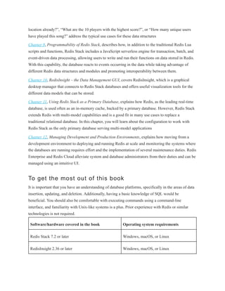 location already?”, “What are the 10 players with the highest score?”, or “How many unique users
have played this song?” address the typical use cases for these data structures
Chapter 9, Programmability of Redis Stack, describes how, in addition to the traditional Redis Lua
scripts and functions, Redis Stack includes a JavaScript serverless engine for transaction, batch, and
event-driven data processing, allowing users to write and run their functions on data stored in Redis.
With this capability, the database reacts to events occurring in the data while taking advantage of
different Redis data structures and modules and promoting interoperability between them.
Chapter 10, RedisInsight – the Data Management GUI, covers RedisInsight, which is a graphical
desktop manager that connects to Redis Stack databases and offers useful visualization tools for the
different data models that can be stored.
Chapter 11, Using Redis Stack as a Primary Database, explains how Redis, as the leading real-time
database, is used often as an in-memory cache, backed by a primary database. However, Redis Stack
extends Redis with multi-model capabilities and is a good fit in many use cases to replace a
traditional relational database. In this chapter, you will learn about the configuration to work with
Redis Stack as the only primary database serving multi-model applications
Chapter 12, Managing Development and Production Environments, explains how moving from a
development environment to deploying and running Redis at scale and monitoring the systems where
the databases are running requires effort and the implementation of several maintenance duties. Redis
Enterprise and Redis Cloud alleviate system and database administrators from their duties and can be
managed using an intuitive UI.
To get the most out of this book
It is important that you have an understanding of database platforms, specifically in the areas of data
insertion, updating, and deletion. Additionally, having a basic knowledge of SQL would be
beneficial. You should also be comfortable with executing commands using a command-line
interface, and familiarity with Unix-like systems is a plus. Prior experience with Redis or similar
technologies is not required.
Software/hardware covered in the book Operating system requirements
Redis Stack 7.2 or later Windows, macOS, or Linux
RedisInsight 2.36 or later Windows, macOS, or Linux
 