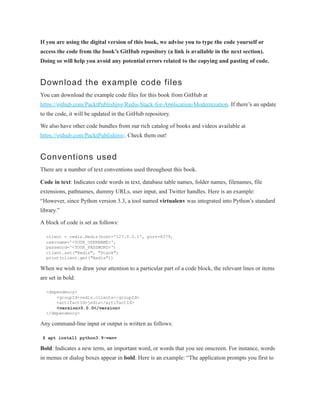 If you are using the digital version of this book, we advise you to type the code yourself or
access the code from the book’s GitHub repository (a link is available in the next section).
Doing so will help you avoid any potential errors related to the copying and pasting of code.
Download the example code files
You can download the example code files for this book from GitHub at
https://github.com/PacktPublishing/Redis-Stack-for-Application-Modernization. If there’s an update
to the code, it will be updated in the GitHub repository.
We also have other code bundles from our rich catalog of books and videos available at
https://github.com/PacktPublishing/. Check them out!
Conventions used
There are a number of text conventions used throughout this book.
Code in text: Indicates code words in text, database table names, folder names, filenames, file
extensions, pathnames, dummy URLs, user input, and Twitter handles. Here is an example:
“However, since Python version 3.3, a tool named virtualenv was integrated into Python’s standard
library.”
A block of code is set as follows:
client = redis.Redis(host='127.0.0.1', port=6379,
username='<YOUR_USERNAME>',
password='<YOUR_PASSWORD>')
client.set("Redis", "Stack")
print(client.get("Redis"))
When we wish to draw your attention to a particular part of a code block, the relevant lines or items
are set in bold:
<dependency>
<groupId>redis.clients</groupId>
<artifactId>jedis</artifactId>
<version>5.0.0</version>
</dependency>
Any command-line input or output is written as follows:
$ apt install python3.9-venv
Bold: Indicates a new term, an important word, or words that you see onscreen. For instance, words
in menus or dialog boxes appear in bold. Here is an example: “The application prompts you first to
 