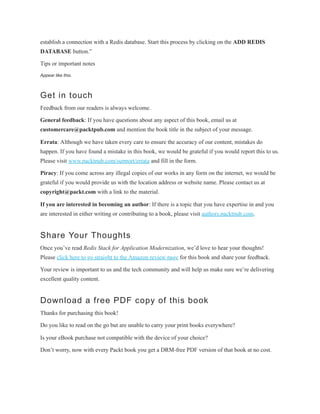 establish a connection with a Redis database. Start this process by clicking on the ADD REDIS
DATABASE button.”
Tips or important notes
Appear like this.
Get in touch
Feedback from our readers is always welcome.
General feedback: If you have questions about any aspect of this book, email us at
customercare@packtpub.com and mention the book title in the subject of your message.
Errata: Although we have taken every care to ensure the accuracy of our content, mistakes do
happen. If you have found a mistake in this book, we would be grateful if you would report this to us.
Please visit www.packtpub.com/support/errata and fill in the form.
Piracy: If you come across any illegal copies of our works in any form on the internet, we would be
grateful if you would provide us with the location address or website name. Please contact us at
copyright@packt.com with a link to the material.
If you are interested in becoming an author: If there is a topic that you have expertise in and you
are interested in either writing or contributing to a book, please visit authors.packtpub.com.
Share Your Thoughts
Once you’ve read Redis Stack for Application Modernization, we’d love to hear your thoughts!
Please click here to go straight to the Amazon review page for this book and share your feedback.
Your review is important to us and the tech community and will help us make sure we’re delivering
excellent quality content.
Download a free PDF copy of this book
Thanks for purchasing this book!
Do you like to read on the go but are unable to carry your print books everywhere?
Is your eBook purchase not compatible with the device of your choice?
Don’t worry, now with every Packt book you get a DRM-free PDF version of that book at no cost.
 