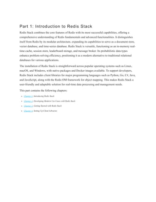 Part 1: Introduction to Redis Stack
Redis Stack combines the core features of Redis with its most successful capabilities, offering a
comprehensive understanding of Redis fundamentals and advanced functionalities. It distinguishes
itself from Redis by its modular architecture, expanding its capabilities to serve as a document store,
vector database, and time-series database. Redis Stack is versatile, functioning as an in-memory real-
time cache, session store, leaderboard storage, and message broker. Its probabilistic data types
enhance problem-solving efficiency, positioning it as a modern alternative to traditional relational
databases for various applications.
The installation of Redis Stack is straightforward across popular operating systems such as Linux,
macOS, and Windows, with native packages and Docker images available. To support developers,
Redis Stack includes client libraries for major programming languages such as Python, Go, C#, Java,
and JavaScript, along with the Redis OM framework for object mapping. This makes Redis Stack a
user-friendly and adaptable solution for real-time data processing and management needs.
This part contains the following chapters:
Chapter 1, Introducing Redis Stack
Chapter 2, Developing Modern Use Cases with Redis Stack
Chapter 3, Getting Started with Redis Stack
Chapter 4, Setting Up Client Libraries
 