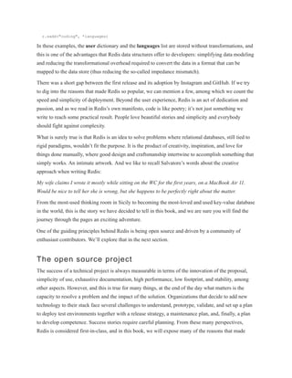 r.sadd("coding", *languages)
In these examples, the user dictionary and the languages list are stored without transformations, and
this is one of the advantages that Redis data structures offer to developers: simplifying data modeling
and reducing the transformational overhead required to convert the data in a format that can be
mapped to the data store (thus reducing the so-called impedance mismatch).
There was a short gap between the first release and its adoption by Instagram and GitHub. If we try
to dig into the reasons that made Redis so popular, we can mention a few, among which we count the
speed and simplicity of deployment. Beyond the user experience, Redis is an act of dedication and
passion, and as we read in Redis’s own manifesto, code is like poetry; it’s not just something we
write to reach some practical result. People love beautiful stories and simplicity and everybody
should fight against complexity.
What is surely true is that Redis is an idea to solve problems where relational databases, still tied to
rigid paradigms, wouldn’t fit the purpose. It is the product of creativity, inspiration, and love for
things done manually, where good design and craftsmanship intertwine to accomplish something that
simply works. An intimate artwork. And we like to recall Salvatore’s words about the creative
approach when writing Redis:
My wife claims I wrote it mostly while sitting on the WC for the first years, on a MacBook Air 11.
Would be nice to tell her she is wrong, but she happens to be perfectly right about the matter.
From the most-used thinking room in Sicily to becoming the most-loved and used key-value database
in the world, this is the story we have decided to tell in this book, and we are sure you will find the
journey through the pages an exciting adventure.
One of the guiding principles behind Redis is being open source and driven by a community of
enthusiast contributors. We’ll explore that in the next section.
The open source project
The success of a technical project is always measurable in terms of the innovation of the proposal,
simplicity of use, exhaustive documentation, high performance, low footprint, and stability, among
other aspects. However, and this is true for many things, at the end of the day what matters is the
capacity to resolve a problem and the impact of the solution. Organizations that decide to add new
technology to their stack face several challenges to understand, prototype, validate, and set up a plan
to deploy test environments together with a release strategy, a maintenance plan, and, finally, a plan
to develop competence. Success stories require careful planning. From these many perspectives,
Redis is considered first-in-class, and in this book, we will expose many of the reasons that made
 