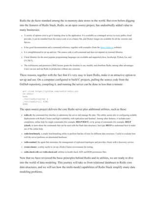Redis the de-facto standard among the in-memory data stores in the world. But even before digging
into the features of Redis Stack, Redis, as an open source project, has undoubtedly added value to
many businesses:
A variety of options exist to get it running close to the application. It is available as a managed service in every public cloud
provider, it can be installed from the source code or as a binary file, and Docker images are available for all the versions and
flavors.
It has good documentation and a command reference, together with examples (from the https://redis.io/ website).
It is straightforward to set up and test. The source code is self-contained and does not depend on external libraries.
Client libraries for the most popular programming languages are available and supported (Java, JavaScript, Python, Go, and
C#/.NET).
The well-known and permissive BSD license grants the freedom to use, modify, and distribute Redis, among other advantages.
Users can test and run Redis in production without any concerns.
These reasons, together with the fact that it’s very easy to learn Redis, make it an attractive option to
set up and use. On a computer configured to build C projects, pulling the source code from the
GitHub repository, compiling it, and running the server can be done in less than a minute:
git clone https://github.com/redis/redis.git
cd redis/
make
./src/redis-server &
./src/redis-cli PING
PONG
The open source project delivers the core Redis server plus additional utilities, such as these:
redis-cli, the command-line interface to administer the server and manage the data. This utility assists also in configuring scalable
deployments with Redis Cluster and high availability with replication and Sentinel. Among other features, it includes auto-
completion, online help for single commands (for example, HELP HSET), or by group of commands (for example, HELP
@hash, to learn about the commands that can be used with the Hash data structure). Just type HELP to understand how to make
use of the online help.
redis-benchmark, a simple benchmarking utility to perform batches of tests for different data structures. Useful to evaluate how
well the server performs on determined hardware.
redis-sentinel, the agent that automates the management of replicated topologies and provides clients with a discovery service.
create-cluster, a utility useful to set up a Redis Cluster environment for testing.
redis-check-rdb and redis-check-aof, utilities to health check AOF and RDB persistence files.
Now that we have reviewed the basic principles behind Redis and its utilities, we are ready to dive
into the world of data modeling. This journey will take us from relational databases to Redis core
data structures, and we will see how the multi-model capabilities of Redis Stack simplify many data
modeling problems.
 