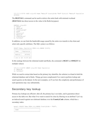 127.0.0.1:6379> HSET city:653 Name "Madrid" CountryCode "ESP" District "Madrid" Population
2879052
The HGETALL command can be used to retrieve the entire hash with minimal overhead
(HGETALL has direct access to the value in the Redis keyspace):
HGETALL city:653
1) "Name"
2) "Madrid"
3) "CountryCode"
4) "ESP"
5) "District"
6) "Madrid"
7) "Population"
8) "2879052"
In addition, we can limit the bandwidth usage caused by the entire row transfer to the client and
select only specific attributes. The SQL syntax is as follows:
SELECT Name, Population FROM city WHERE ID=653;
+--------+------------+
| Name | Population |
+--------+------------+
| Madrid | 2879052 |
+--------+------------+
1 row in set (0.00 sec)
In this analogy between the relational model and Redis, the command is HGET (or HMGET for
multiple values):
127.0.0.1:6379> HMGET city:653 Name Population
1) "Madrid"
2) "2879052"
While we need to extract data based on the primary key identifier, the solution is at hand in both the
relational database and in Redis. Things get more complicated if we want to perform lookup and
search queries on the dataset. In the next examples, we’ll see how the complexity and performance of
such operations may vary substantially.
Secondary key lookup
Primary key lookups are efficient: after all, the primary key is an index, and it guarantees direct
access to the table row. But what if we want to search for cities by filtering on an attribute? Let’s try
an indexed search against our relational database over the CountryCode column, which has a
secondary index:
mysql> SELECT Name FROM city WHERE CountryCode = "ESP";
+--------------------------------+
| Name |
+--------------------------------+
 