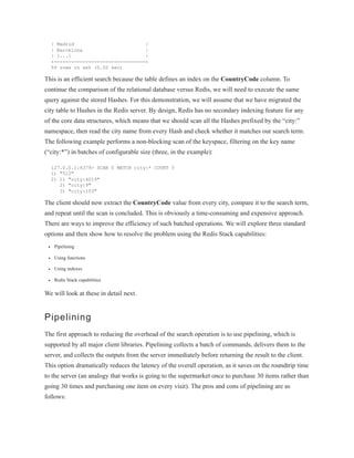 | Madrid |
| Barcelona |
| [...] |
+--------------------------------+
59 rows in set (0.02 sec)
This is an efficient search because the table defines an index on the CountryCode column. To
continue the comparison of the relational database versus Redis, we will need to execute the same
query against the stored Hashes. For this demonstration, we will assume that we have migrated the
city table to Hashes in the Redis server. By design, Redis has no secondary indexing feature for any
of the core data structures, which means that we should scan all the Hashes prefixed by the “city:”
namespace, then read the city name from every Hash and check whether it matches our search term.
The following example performs a non-blocking scan of the keyspace, filtering on the key name
(“city:*”) in batches of configurable size (three, in the example):
127.0.0.1:6379> SCAN 0 MATCH city:* COUNT 3
1) "512"
2) 1) "city:4019"
2) "city:9"
3) "city:103"
The client should now extract the CountryCode value from every city, compare it to the search term,
and repeat until the scan is concluded. This is obviously a time-consuming and expensive approach.
There are ways to improve the efficiency of such batched operations. We will explore three standard
options and then show how to resolve the problem using the Redis Stack capabilities:
Pipelining
Using functions
Using indexes
Redis Stack capabilities
We will look at these in detail next.
Pipelining
The first approach to reducing the overhead of the search operation is to use pipelining, which is
supported by all major client libraries. Pipelining collects a batch of commands, delivers them to the
server, and collects the outputs from the server immediately before returning the result to the client.
This option dramatically reduces the latency of the overall operation, as it saves on the roundtrip time
to the server (an analogy that works is going to the supermarket once to purchase 30 items rather than
going 30 times and purchasing one item on every visit). The pros and cons of pipelining are as
follows:
 