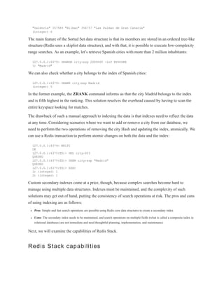 "Valencia" 357589 "Bilbao" 354757 "Las Palmas de Gran Canaria"
(integer) 6
The main feature of the Sorted Set data structure is that its members are stored in an ordered tree-like
structure (Redis uses a skiplist data structure), and with that, it is possible to execute low-complexity
range searches. As an example, let’s retrieve Spanish cities with more than 2 million inhabitants:
127.0.0.1:6379> ZRANGE city:esp 2000000 +inf BYSCORE
1) "Madrid"
We can also check whether a city belongs to the index of Spanish cities:
127.0.0.1:6379> ZRANK city:esp Madrid
(integer) 5
In the former example, the ZRANK command informs us that the city Madrid belongs to the index
and is fifth highest in the ranking. This solution resolves the overhead caused by having to scan the
entire keyspace looking for matches.
The drawback of such a manual approach to indexing the data is that indexes need to reflect the data
at any time. Considering scenarios where we want to add or remove a city from our database, we
need to perform the two operations of removing the city Hash and updating the index, atomically. We
can use a Redis transaction to perform atomic changes on both the data and the index:
127.0.0.1:6379> MULTI
OK
127.0.0.1:6379(TX)> DEL city:653
QUEUED
127.0.0.1:6379(TX)> ZREM city:esp "Madrid"
QUEUED
127.0.0.1:6379(TX)> EXEC
1) (integer) 1
2) (integer) 1
Custom secondary indexes come at a price, though, because complex searches become hard to
manage using multiple data structures. Indexes must be maintained, and the complexity of such
solutions may get out of hand, putting the consistency of search operations at risk. The pros and cons
of using indexing are as follows:
Pros: Simple and fast search operations are possible using Redis core data structures to create a secondary index
Cons: The secondary index needs to be maintained, and search operations on multiple fields (what is called a composite index in
relational databases) are not immediate and need thoughtful planning, implementation, and maintenance
Next, we will examine the capabilities of Redis Stack.
Redis Stack capabilities
 