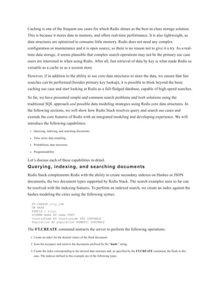Caching is one of the frequent use cases for which Redis shines as the best-in-class storage solution.
This is because it stores data in memory, and offers real-time performance. It is also lightweight, as
data structures are optimized to consume little memory. Redis does not need any complex
configuration or maintenance and it is open source, so there is no reason not to give it a try. As a real-
time data storage, it seems plausible that complex search operations may not be the primary use case
users are interested in when using Redis. After all, fast retrieval of data by key is what made Redis so
versatile as a cache or as a session store.
However, if in addition to the ability to use core data structures to store the data, we ensure that fast
searches can be performed (besides primary key lookup), it is possible to think beyond the basic
caching use case and start looking at Redis as a full-fledged database, capable of high-speed searches.
So far, we have presented simple and common search problems and both solutions using the
traditional SQL approach and possible data modeling strategies using Redis core data structures. In
the following sections, we will show how Redis Stack resolves query and search use cases and
extends the core features of Redis with an integrated modeling and developing experience. We will
introduce the following capabilities:
Querying, indexing, and searching documents
Time series data modeling
Probabilistic data structures
Programmability
Let’s discuss each of these capabilities in detail.
Querying, indexing, and searching documents
Redis Stack complements Redis with the ability to create secondary indexes on Hashes or JSON
documents, the two document types supported by Redis Stack. The search examples seen so far can
be resolved with the indexing features. To perform an indexed search, we create an index against the
hashes modeling the cities using the following syntax:
FT.CREATE city_idx
ON HASH
PREFIX 1 city:
SCHEMA Name AS name TEXT
CountryCode AS countrycode TAG SORTABLE
Population AS population NUMERIC SORTABLE
The FT.CREATE command instructs the server to perform the following operations:
1. Create an index for the desired values of the Hash document.
2. Scan the keyspace and retrieve the documents prefixed by the “hash:” string.
3. Create the index corresponding to the desired data structure and, as specified by the FT.CREATE command, the Hash in this
case. The indexes defined in this example are of the following types:
 