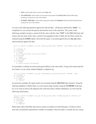 TEXT, which enables full-text search on the Name field
TAG SORTABLE, which enables an exact-match search against the CountryCode field and enables high-
performance sorting by the value of the attribute
NUMERIC SORTABLE, which enables range queries against the Population field and enables high-performance
sorting by the value of the attribute
As soon as the indexing operation against the relevant data – all the keys prefixed by “hash:”– is
completed, we can execute the queries and searches seen so far, and more. The syntax in the
following example executes a search of all the cities with the value “ESP” in the TAG field type and
returns only the name of the cities, sorted in lexicographical order. Finally, the first three results are
returned using the LIMIT option. Note that this query is executed against the new city_idx index,
and not directly against the data:
127.0.0.1:6379> FT.SEARCH city_idx '@countrycode:{ESP}' RETURN 1 name SORTBY name LIMIT 0
3
1) (integer) 59
2) "city:670"
3) 1) "name"
2) "A Coruxc3xb1a (La Coruxc3xb1a)"
4) "city:690"
5) 1) "name"
2) "Albacete"
6) "city:687"
7) 1) "name"
2) "Alcalxc3xa1 de Henares"
It is possible to combine several textual queries/filters in the same index. Using exact-match and full-
text search, we can verify whether Madrid is a Spanish city:
127.0.0.1:6379> FT.SEARCH city_idx '@name:Madrid @countrycode:{ESP}' RETURN 1 name
1) (integer) 1
2) "city:653"
3) 1) "name"
2) "Madrid"
In a previous example, the range search was executed using the ZRANGE data structure. Using the
indexing capability of Redis Stack, we can execute range searches using the NUMERIC field type.
So, if we want to retrieve the Spanish cities with more than 2 million inhabitants, we will write the
following search query:
127.0.0.1:6379> FT.SEARCH city_idx '@countrycode:{ESP}' FILTER population 2000000 +inf
RETURN 1 name
1) (integer) 1
2) "city:653"
3) 1) "name"
2) "Madrid"
Redis Stack offers flexibility and concise syntax to combine several field types, of which we have
seen only a limited but representative number of examples. Once the index is created, the user can go
 