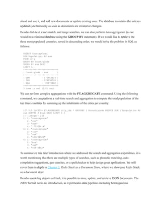 ahead and use it, and add new documents or update existing ones. The database maintains the indexes
updated synchronously as soon as documents are created or changed.
Besides full-text, exact-match, and range searches, we can also perform data aggregation (as we
would in a relational database using the GROUP BY statement). If we would like to retrieve the
three most populated countries, sorted in descending order, we would solve the problem in SQL as
follows:
SELECT CountryCode,
SUM(Population) AS sum
FROM city
GROUP BY CountryCode
ORDER BY sum DESC
LIMIT 3;
+-------------+-----------+
| CountryCode | sum |
+-------------+-----------+
| CHN | 175953614 |
| IND | 123298526 |
| BRA | 85876862 |
+-------------+-----------+
3 rows in set (0.01 sec)
We can perform complex aggregations with the FT.AGGREGATE command. Using the following
command, we can perform a real-time search and aggregation to compute the total population of the
top three countries by summing up the inhabitants of the cities per country:
127.0.0.1:6379> FT.AGGREGATE city_idx * GROUPBY 1 @countrycode REDUCE SUM 1 @population AS
sum SORTBY 2 @sum DESC LIMIT 0 3
1) (integer) 232
2) 1) "countrycode"
2) "chn"
3) "sum"
4) "175953614"
3) 1) "countrycode"
2) "ind"
3) "sum"
4) "123298526"
4) 1) "countrycode"
2) "bra"
3) "sum"
4) "85876862"
To summarize this brief introduction where we addressed the search and aggregation capabilities, it is
worth mentioning that there are multiple types of searches, such as phonetic matching, auto-
completion suggestions, geo searches, or a spellchecker to help design great applications. We will
cover them in depth in Chapter 5, Redis Stack as a Document Store, where we showcase Redis Stack
as a document store.
Besides modeling objects as Hash, it is possible to store, update, and retrieve JSON documents. The
JSON format needs no introduction, as it permeates data pipelines including heterogeneous
 