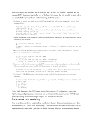 subsystems, protocols, databases, and so on. Redis Stack delivers this capability out of the box and
manages JSON documents in a similar way to Hashes, which means that it is possible to store, index,
and search JSON objects and work with them using JSONPath syntax:
1. To illustrate the syntax to store, search, and retrieve JSON data along the lines of the previous examples, let’s store city objects
formatted as JSON:
JSON.SET city:653 $ '{"Name":"Madrid", "CountryCode":"ESP", "District":"Madrid",
"Population":2879052}'
JSON.SET city:5 $ '{"Name":"Amsterdam", "CountryCode":"NLD", "District":"Noord-
Holland", "Population":731200}'
JSON.SET city:1451 $ '{"Name":"Tel Aviv-Jaffa", "CountryCode":"ISR", "District":"Tel
Aviv", "Population":348100}'
2. We don’t need anything else to start working with the JSON documents stored in Redis Stack. We can then perform basic retrieval
operations on entire documents:
127.0.0.1:6379> JSON.GET city:653
"
{"Name":"Madrid","CountryCode":"ESP","District":"Madrid","Population":28
79052}"
3. We can also retrieve the desired property (or multiple properties at once) stored on a certain path, with fast access guaranteed,
because the document is stored in a tree structure:
127.0.0.1:6379> JSON.GET city:653 $.Name
"["Madrid"]"
127.0.0.1:6379> JSON.GET city:653 $.Name $.CountryCode
"{"$.Name":["Madrid"],"$.CountryCode":["ESP"]}"
4. As we have seen for Hash documents, we can index JSON documents using a similar syntax and perform search operations. The
following command creates an index for all the JSON documents with the city: prefix in the database:
FT.CREATE city_idx ON JSON PREFIX 1 city: SCHEMA $.Name AS name TEXT $.CountryCode AS
countrycode TAG SORTABLE $.Population AS population NUMERIC SORTABLE
5. And using the FT.SEARCH command with an identical syntax as seen for the Hash documents, we can perform search
operations:
127.0.0.1:6379> FT.SEARCH city_idx '@countrycode:{ESP}' FILTER population 2000000 +inf
RETURN 1 name
1) (integer) 1
2) "city:653"
3) 1) "name"
2) "Madrid"
Unlike Hash documents, the JSON supports nested levels (up to 128) and can store properties,
objects, arrays, and geographical locations at any level in a tree-like structure, so the JSON format
opens up a variety of use cases using a compact and flexible data structure.
Time series data modeling
Time series databases do not need any long introduction: they are data structures that can store data
points happening at a certain time, indicated by a Unix timestamp expressed in milliseconds, with an
associated numeric data value, typically with double precision. This data structure applies to many
 