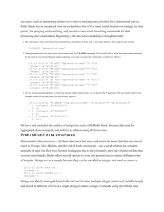 use cases, such as monitoring entities over time or tracking user activities for a determined service.
Redis Stack has an integrated time series database that offers many useful features to manage the data
points, for querying and searching, and provides convenient formatting commands for data
processing and visualization. Beginning with time series modeling is straightforward:
1. We can create a time series from the command-line interface (or from any of the client libraries that support time series):
TS.CREATE "app:monitor:temp"
2. Storing samples into the time series can be done with the TS.ADD command. If we would like to store the temperature measured
by the sensor of a meteorological station captured every few seconds, the commands would be as follows:
127.0.0.1:6379> "TS.ADD" "app:monitor:temp" "*" "20"
(integer) 1675632813307
127.0.0.1:6379> "TS.ADD" "app:monitor:temp" "*" "20"
(integer) 1675632818179
127.0.0.1:6379> "TS.ADD" "app:monitor:temp" "*" "20"
(integer) 1675632824174
127.0.0.1:6379> "TS.ADD" "app:monitor:temp" "*" "20.1"
(integer) 1675632829519
127.0.0.1:6379> "TS.ADD" "app:monitor:temp" "*" "20"
(integer) 1675632835052
3. We are instructing the database to insert the sample at the current time, so we specify the * argument. We can finally retrieve the
samples stored in the time series for the desired interval:
127.0.0.1:6379> "TS.RANGE" "app:monitor:temp" "1675632818179" "1675632829519"
1) 1) (integer) 1675632818179
2) 20
2) 1) (integer) 1675632824174
2) 20
3) 1) (integer) 1675632829519
2) 20.1
We have just scratched the surface of using time series with Redis Stack, because data may be
aggregated, down-sampled, and indexed to address many different uses.
Probabilistic data structures
Deterministic data structures – all those structures that store and return the same data that was stored
(such as Strings, Sets, Hashes, and the rest of Redis structures) – are a good solution for standard
amounts of data, but they may become inadequate due to the constantly growing volumes of data that
systems must handle. Redis offers several options to store and present data to extract different types
of insights. Strings are an example because they can be encoded as integers and used as counters:
127.0.0.1:6379> INCR cnt
(integer) 1
127.0.0.1:6379> INCRBY cnt 3
(integer) 4
Strings can also be managed down to the bit level to store multiple integer counters of variable length
and stored at different offsets of a single string to reduce storage overheads using the bitfield data
 