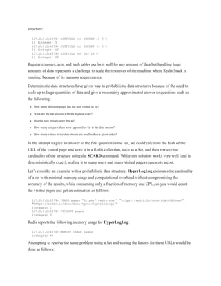 structure:
127.0.0.1:6379> BITFIELD cnt INCRBY i5 0 5
1) (integer) 5
127.0.0.1:6379> BITFIELD cnt INCRBY i5 0 5
1) (integer) 10
127.0.0.1:6379> BITFIELD cnt GET i5 0
1) (integer) 10
Regular counters, sets, and hash tables perform well for any amount of data but handling large
amounts of data represents a challenge to scale the resources of the machine where Redis Stack is
running, because of its memory requirements.
Deterministic data structures have given way to probabilistic data structures because of the need to
scale up to large quantities of data and give a reasonably approximated answer to questions such as
the following:
How many different pages has the user visited so far?
What are the top players with the highest score?
Has the user already seen this ad?
How many unique values have appeared so far in the data stream?
How many values in the data stream are smaller than a given value?
In the attempt to give an answer to the first question in the list, we could calculate the hash of the
URL of the visited page and store it in a Redis collection, such as a Set, and then retrieve the
cardinality of the structure using the SCARD command. While this solution works very well (and is
deterministically exact), scaling it to many users and many visited pages represents a cost.
Let’s consider an example with a probabilistic data structure. HyperLogLog estimates the cardinality
of a set with minimal memory usage and computational overhead without compromising the
accuracy of the results, while consuming only a fraction of memory and CPU, so you would count
the visited pages and get an estimation as follows:
127.0.0.1:6379> PFADD pages "https://redis.com/" "https://redis.io/docs/stack/bloom/"
"https://redis.io/docs/data-types/hyperloglogs/"
(integer) 1
127.0.0.1:6379> PFCOUNT pages
(integer) 3
Redis reports the following memory usage for HyperLogLog:
127.0.0.1:6379> MEMORY USAGE pages
(integer) 96
Attempting to resolve the same problem using a Set and storing the hashes for these URLs would be
done as follows:
 