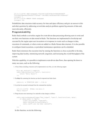 127.0.0.1:6379> SADD hashpages "522195171ed14f78e1f33f84a98f0de6"
"f5518a82f8be40e2994fdca7f71e090d" "c4e78b8c136f6e1baf454b7192e89cd1"
(integer) 3
127.0.0.1:6379> MEMORY USAGE hashpages
(integer) 336
Probabilistic data structures trade accuracy for time and space efficiency and give an answer to this
and other questions by addressing several data analysis problems against big amounts of data and,
most relevantly, efficiently.
Programmability
Redis Stack embeds a serverless engine for event-driven data processing allowing users to write and
run their own functions on data stored in Redis. The functions are implemented in JavaScript and
executed by the engine upon user invocation or in response to events such as changes to data,
execution of commands, or when events are added to a Redis Stream data structure. It is also possible
to configure timed executions, so periodical maintenance operations can be scheduled.
Redis Stack minimizes the execution time by running the functions as close as possible to the data,
improving data locality, minimizing network congestion, and increasing the overall throughput of the
system.
With this capability, it is possible to implement event-driven data flows, thus opening the doors to
many use cases, such as the following:
1. A basic library including a function can be implemented in text files, as in the following snippet:
#!js api_version=1.0 name=lib
redis.registerFunction('hello', function(){
return 'Hello Gears!';
});
2. The lib.js file containing this function can then be imported into Redis Stack:
redis-cli -x TFUNCTION LOAD < ./lib.js
3. It can then be executed on demand from the command-line interface:
127.0.0.1:6379> TFCALL lib.hello 0
"Hello Gears!"
4. Things become more interesting if we subscribe to data changes as follows:
redis.registerKeySpaceTrigger("key_logger", "user:", function(client, data){
if (data.event == 'del'){
client.call("INCR", "removed");
redis.log(JSON.stringify(data));
redis.log("A user has been removed");
}
});
In this function, we do the following:
 