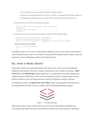 We are subscribing to events against the keys prefixed by the “user:” namespace
We check the command that triggered the event, and if it is a deletion, we act and specify what’s going to happen next
The triggered action will be the increment of a counter, and it will also write a message into the server’s log
5. To test this function, we proceed to create and delete a user profile:
127.0.0.1:6379> HSET user:123 name "John" last "Smith"
(integer) 2
127.0.0.1:6379> DEL user:123
(integer) 1
6. A quick check of the server’s log verifies that the condition has been met, and the information logged:
299:M 05 Feb 2023 19:13:09.004 * <redisgears_2>
{"event":"del","key":"user:123","key_raw":{}}
299:M 05 Feb 2023 19:13:09.005 * <redisgears_2> A user has been removed
And the counter has increased:
127.0.0.1:6379> GET removed
"1"
Through this book, we will come to understand the differences between Lua scripts, Redis functions,
and JavaScript functions, and we will explore the many possible programmability features along with
proposals to resolve challenging problems with simple solutions.
So, what is Redis Stack?
Redis Stack combines the speed and stability of the Redis server with a set of well-established
capabilities and integrates them into a compact solution that is easy to install and manage – Redis
Stack Server. The RedisInsight desktop application is a visualization tool and data manager that
complements Redis Stack Server with a set of functionalities useful for visualizing data stored by
different models as well as providing interactive tutorials with popular examples, and more.
To complete the picture, the Redis Stack Client SDK includes the most popular client libraries to
develop against Redis Stack in the Java, Python, and JavaScript programming languages.
Figure 1.1 – The Redis Stack logo
Redis Stack empowers users with the liberty to use it for free in development and production
environments and merges the open source BSD-licensed Redis with search and query capabilities,
 