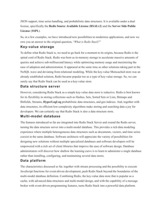JSON support, time series handling, and probabilistic data structures. It is available under a dual
license, specifically the Redis Source Available License (RSALv2) and the Server Side Public
License (SSPL).
So, in a few examples, we have introduced new possibilities to modernize applications, and now we
owe you an answer to the original question, “What is Redis Stack?”
Key-value storage
To define what Redis Stack is, we need to go back for a moment to its origins, because Redis is the
spinal cord of Redis Stack. Redis was born as in-memory storage to accelerate massive amounts of
queries and achieve sub-millisecond latency while optimizing memory usage and maximizing the
ease of adoption and administration. It appeared at the same time as other solutions taking part in the
NoSQL wave and deviating from relational modeling. While the key-value Memcached store was an
already established solution, Redis became popular too as a type of key-value storage. So, we can
surely say that Redis Stack can be used as a key-value store.
Data structure server
However, considering Redis Stack as a simple key-value data store is reductive. Redis is best known
for its flexibility in storing collections such as Hashes, Sets, Sorted Sets or Lists, Bitmaps and
Bitfields, Streams, HyperLogLog probabilistic data structures, and geo indexes. And, together with
data structures, its efficient low-complexity algorithms make storing and searching data a joy for
developers. We can certainly say that Redis Stack is also a data structure store.
Multi-model database
The features introduced so far are integrated into Redis Stack Server and extend the Redis server,
turning the data structure server into a multi-model database. This provides a rich data modeling
experience where multiple heterogeneous data structures such as documents, vectors, and time series
coexist in the same database. Software architects will appreciate the variety of possibilities for
designing new solutions without multiple specialized databases and software developers will be
empowered with a rich set of client libraries that improve the ease of software design. Database
administrators will discover how shallow the learning curve is to learn to administer a single database
rather than installing, configuring, and maintaining several data stores.
Data platform
The characteristics discussed so far, together with stream processing and the possibility to execute
JavaScript functions for event-driven development, push Redis Stack beyond the boundaries of the
multi-model database definition. Combining Redis, the key-value data store that is popular as a
cache, with advanced data structures and multi-model design, and with the capability of a message
broker with event-driven programming features, turns Redis Stack into a powerful data platform.
 