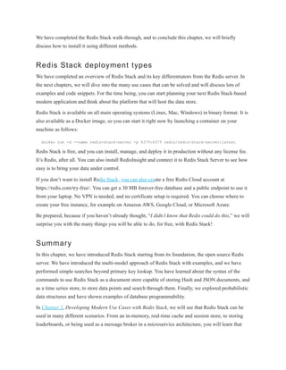 We have completed the Redis Stack walk-through, and to conclude this chapter, we will briefly
discuss how to install it using different methods.
Redis Stack deployment types
We have completed an overview of Redis Stack and its key differentiators from the Redis server. In
the next chapters, we will dive into the many use cases that can be solved and will discuss lots of
examples and code snippets. For the time being, you can start planning your next Redis Stack-based
modern application and think about the platform that will host the data store.
Redis Stack is available on all main operating systems (Linux, Mac, Windows) in binary format. It is
also available as a Docker image, so you can start it right now by launching a container on your
machine as follows:
docker run -d --name redis-stack-server -p 6379:6379 redis/redis-stack-server:latest
Redis Stack is free, and you can install, manage, and deploy it in production without any license fee.
It’s Redis, after all. You can also install RedisInsight and connect it to Redis Stack Server to see how
easy is to bring your data under control.
If you don’t want to install Redis Stack, you can also create a free Redis Cloud account at
https://redis.com/try-free/. You can get a 30 MB forever-free database and a public endpoint to use it
from your laptop. No VPN is needed, and no certificate setup is required. You can choose where to
create your free instance, for example on Amazon AWS, Google Cloud, or Microsoft Azure.
Be prepared, because if you haven’t already thought, “I didn’t know that Redis could do this,” we will
surprise you with the many things you will be able to do, for free, with Redis Stack!
Summary
In this chapter, we have introduced Redis Stack starting from its foundation, the open source Redis
server. We have introduced the multi-model approach of Redis Stack with examples, and we have
performed simple searches beyond primary key lookup. You have learned about the syntax of the
commands to use Redis Stack as a document store capable of storing Hash and JSON documents, and
as a time series store, to store data points and search through them. Finally, we explored probabilistic
data structures and have shown examples of database programmability.
In Chapter 2, Developing Modern Use Cases with Redis Stack, we will see that Redis Stack can be
used in many different scenarios. From an in-memory, real-time cache and session store, to storing
leaderboards, or being used as a message broker in a microservice architecture, you will learn that
 