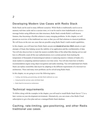 2
Developing Modern Use Cases with Redis Stack
Redis Stack can be used in many different scenarios. While Redis is traditionally used as an in-
memory real-time cache and as a session store, or it can be used to store leaderboards or act as a
message broker using different core data structures, Redis Stack extends Redis’s well-known
features, thus becoming a flexible solution to many emerging problems. In this chapter, we will
present an overview of the traditional use cases so that you will find solutions to classical problems.
We will focus on the new use cases that are possible using Redis Stack’s multi-model capabilities.
In this chapter, you will learn how Redis Stack can prevent denial-of-service (DoS) attacks or spot
attempts of fraud, thus helping secure the stability of an application and the confidentiality of data.
You will also discover how to track the nearest available bikes of the urban bike-sharing service and
how to efficiently count all the user authentications over a certain period, from tracking the
temperature of thousands of meteorological stations or analyzing massive volumes of trades of a
stock market to computing statistical analysis over time series. You will also learn how to build a
recommendation engine using object recognition and audio matching. You will understand how Redis
Stack can replace monolithic data layers by adapting to the different requirements of a microservice
architecture. These and many more problems can be solved using Redis Stack.
In this chapter, we are going to cover the following topics:
Caching, rate-limiting, geo-positioning, and other Redis traditional use cases
Going beyond the real-time cache with Redis Stack
Redis Stack for microservice architectures
Technical requirements
To follow along with the examples in the chapter, you will need to install Redis Stack Server 7.2 or a
later version on your development environment. Alternatively, you can create a free Redis Cloud
subscription to get a free plan and use a managed Redis Stack database.
Caching, rate-limiting, geo-positioning, and other Redis
traditional use cases
 