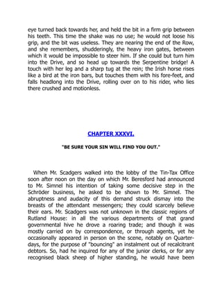 eye turned back towards her, and held the bit in a firm grip between
his teeth. This time the shake was no use; he would not loose his
grip, and the bit was useless. They are nearing the end of the Row,
and she remembers, shudderingly, the heavy iron gates, between
which it would be impossible to steer him. If she could but turn him
into the Drive, and so head up towards the Serpentine bridge! A
touch with her leg and a sharp tug at the rein; the Irish horse rises
like a bird at the iron bars, but touches them with his fore-feet, and
falls headlong into the Drive, rolling over on to his rider, who lies
there crushed and motionless.
CHAPTER XXXVI.
"BE SURE YOUR SIN WILL FIND YOU OUT."
When Mr. Scadgers walked into the lobby of the Tin-Tax Office
soon after noon on the day on which Mr. Beresford had announced
to Mr. Simnel his intention of taking some decisive step in the
Schröder business, he asked to be shown to Mr. Simnel. The
abruptness and audacity of this demand struck dismay into the
breasts of the attendant messengers; they could scarcely believe
their ears. Mr. Scadgers was not unknown in the classic regions of
Rutland House: in all the various departments of that grand
governmental hive he drove a roaring trade; and though it was
mostly carried on by correspondence, or through agents, yet he
occasionally appeared in person on the scene, notably on Quarter-
days, for the purpose of "bouncing" an instalment out of recalcitrant
debtors. So, had he inquired for any of the junior clerks, or for any
recognised black sheep of higher standing, he would have been
 