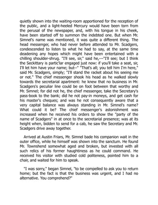 quietly shown into the waiting-room apportioned for the reception of
the public, and a light-heeled Mercury would have been torn from
the perusal of the newspaper, and, with his tongue in his cheek,
have been started off to summon the indebted one. But when Mr.
Simnel's name was mentioned, it was quite a different thing. The
head messenger, who had never before attended to Mr. Scadgers,
condescended to listen to what he had to say, at the same time
deadening any hopes which might have been entertained with a
chilling shoulder-shrug. "I'll see, sir," said he,---"I'll see; but I think
the Seckittary is partic'lar engaged just now: if you'll take a seat, sir,
I'll let him have your name; but--" "That's all; you tell him I'm here,"
said Mr. Scadgers, simply; "I'll stand the racket about his seeing me
or not." The chief messenger shook his head as he walked slowly
towards the secretarial apartment: he knew that no business in Mr.
Scadgers's peculiar line could be on foot between that worthy and
Mr. Simnel; for did not he, the chief messenger, take the Secretary's
pass-book to the bank; did he not pay-in moneys, and get cash for
his master's cheques; and was he not consequently aware that a
very capital balance was always standing in Mr. Simnel's name?
What could it be? The chief messenger's astonishment was
increased when he received his orders to show the "party of the
name of Scadgers" in at once to the secretarial presence; was at its
height when, bidden to send for a cab, he saw the Secretary and Mr.
Scadgers drive away together.
Arrived at Austin Friars, Mr. Simnel bade his companion wait in the
outer office, while he himself was shown into the sanctum. He found
Mr. Townshend somewhat aged and broken, but invested with all
such relics of his former haughtiness as he could command. He
received his visitor with studied cold politeness, pointed him to a
chair, and waited for him to speak.
"I was sorry," began Simnel, "to be compelled to ask you to return
home; but the fact is that the business was urgent, and I had no
alternative. You comprehend?"
 