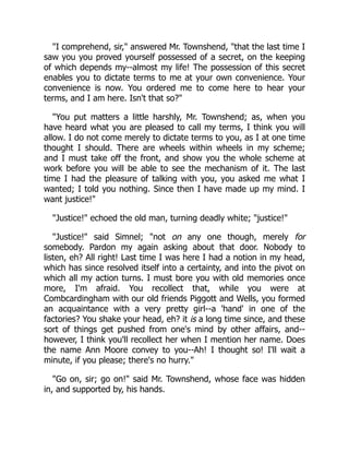 "I comprehend, sir," answered Mr. Townshend, "that the last time I
saw you you proved yourself possessed of a secret, on the keeping
of which depends my--almost my life! The possession of this secret
enables you to dictate terms to me at your own convenience. Your
convenience is now. You ordered me to come here to hear your
terms, and I am here. Isn't that so?"
"You put matters a little harshly, Mr. Townshend; as, when you
have heard what you are pleased to call my terms, I think you will
allow. I do not come merely to dictate terms to you, as I at one time
thought I should. There are wheels within wheels in my scheme;
and I must take off the front, and show you the whole scheme at
work before you will be able to see the mechanism of it. The last
time I had the pleasure of talking with you, you asked me what I
wanted; I told you nothing. Since then I have made up my mind. I
want justice!"
"Justice!" echoed the old man, turning deadly white; "justice!"
"Justice!" said Simnel; "not on any one though, merely for
somebody. Pardon my again asking about that door. Nobody to
listen, eh? All right! Last time I was here I had a notion in my head,
which has since resolved itself into a certainty, and into the pivot on
which all my action turns. I must bore you with old memories once
more, I'm afraid. You recollect that, while you were at
Combcardingham with our old friends Piggott and Wells, you formed
an acquaintance with a very pretty girl--a 'hand' in one of the
factories? You shake your head, eh? it is a long time since, and these
sort of things get pushed from one's mind by other affairs, and--
however, I think you'll recollect her when I mention her name. Does
the name Ann Moore convey to you--Ah! I thought so! I'll wait a
minute, if you please; there's no hurry."
"Go on, sir; go on!" said Mr. Townshend, whose face was hidden
in, and supported by, his hands.
 