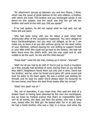 "An attachment sprung up between you and Ann Moore, I think,
which was the cause of great distress to her only relation, a brother,
with whom she lived. This brother and you exchanged words--if not
blows--on this subject, and the result was that the girl left her
brother and went to live with you. Did you speak?"
If he had spoken, he did not repeat what he had said, but sat
there still and silent.
"She had been living with you for about a year when that
unfortunate affair of the acceptance happened. You were obliged to
leave Combcardingham; but you were not obliged, so far as I can
make out, to leave it as you did--without giving her the least notion
of your intention; without leaving her one shilling to support herself
or your little child! She could not go back to the factory; she had not
been there since the child's birth; and she was weak and ill, and
unable to do the work. So she and the child starved."
"Great God!" cried the old man, looking up in horror--"starved?"
"Well--for all you had to do with it! You're just as much a murderer
as if they actually had perished of want, leaving them as you did But
they didn't. Neighbours found them out only just in time; found out
her brother; and he, when he found you'd gone off, came round and
took his sister to his heart again. He was a printer just starting for
himself, and he took his sister--she'd always been his favourite--to
his new home; and there she died three weeks after her arrival."
"Died? Ann died? not of--"
"No, not of starvation, if you mean that; they said she died of a
broken heart at having been deserted by the man she worshipped;
but we know by medical science that that's an impossibility--don't
we? At all events, she died; and then the printer, who was a rising
man, looked after the little girl. He looked after her in an odd way.
He had a foster-brother, who was a rider in a circus; and when the
 
