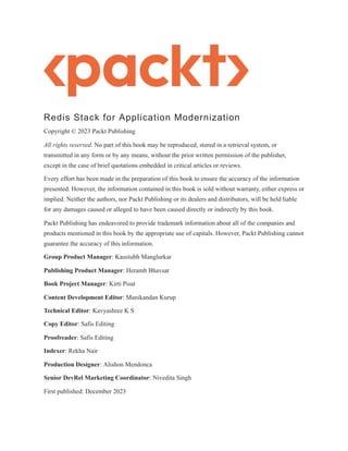 Redis Stack for Application Modernization
Copyright © 2023 Packt Publishing
All rights reserved. No part of this book may be reproduced, stored in a retrieval system, or
transmitted in any form or by any means, without the prior written permission of the publisher,
except in the case of brief quotations embedded in critical articles or reviews.
Every effort has been made in the preparation of this book to ensure the accuracy of the information
presented. However, the information contained in this book is sold without warranty, either express or
implied. Neither the authors, nor Packt Publishing or its dealers and distributors, will be held liable
for any damages caused or alleged to have been caused directly or indirectly by this book.
Packt Publishing has endeavored to provide trademark information about all of the companies and
products mentioned in this book by the appropriate use of capitals. However, Packt Publishing cannot
guarantee the accuracy of this information.
Group Product Manager: Kaustubh Manglurkar
Publishing Product Manager: Heramb Bhavsar
Book Project Manager: Kirti Pisat
Content Development Editor: Manikandan Kurup
Technical Editor: Kavyashree K S
Copy Editor: Safis Editing
Proofreader: Safis Editing
Indexer: Rekha Nair
Production Designer: Alishon Mendonca
Senior DevRel Marketing Coordinator: Nivedita Singh
First published: December 2023
 