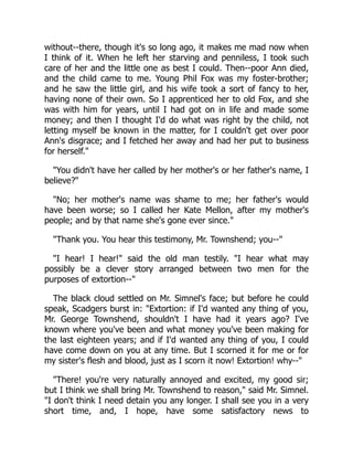 without--there, though it's so long ago, it makes me mad now when
I think of it. When he left her starving and penniless, I took such
care of her and the little one as best I could. Then--poor Ann died,
and the child came to me. Young Phil Fox was my foster-brother;
and he saw the little girl, and his wife took a sort of fancy to her,
having none of their own. So I apprenticed her to old Fox, and she
was with him for years, until I had got on in life and made some
money; and then I thought I'd do what was right by the child, not
letting myself be known in the matter, for I couldn't get over poor
Ann's disgrace; and I fetched her away and had her put to business
for herself."
"You didn't have her called by her mother's or her father's name, I
believe?"
"No; her mother's name was shame to me; her father's would
have been worse; so I called her Kate Mellon, after my mother's
people; and by that name she's gone ever since."
"Thank you. You hear this testimony, Mr. Townshend; you--"
"I hear! I hear!" said the old man testily. "I hear what may
possibly be a clever story arranged between two men for the
purposes of extortion--"
The black cloud settled on Mr. Simnel's face; but before he could
speak, Scadgers burst in: "Extortion: if I'd wanted any thing of you,
Mr. George Townshend, shouldn't I have had it years ago? I've
known where you've been and what money you've been making for
the last eighteen years; and if I'd wanted any thing of you, I could
have come down on you at any time. But I scorned it for me or for
my sister's flesh and blood, just as I scorn it now! Extortion! why--"
"There! you're very naturally annoyed and excited, my good sir;
but I think we shall bring Mr. Townshend to reason," said Mr. Simnel.
"I don't think I need detain you any longer. I shall see you in a very
short time, and, I hope, have some satisfactory news to
 