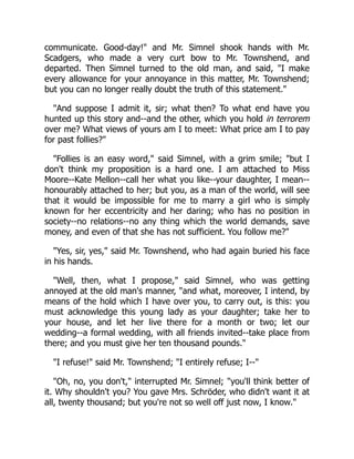 communicate. Good-day!" and Mr. Simnel shook hands with Mr.
Scadgers, who made a very curt bow to Mr. Townshend, and
departed. Then Simnel turned to the old man, and said, "I make
every allowance for your annoyance in this matter, Mr. Townshend;
but you can no longer really doubt the truth of this statement."
"And suppose I admit it, sir; what then? To what end have you
hunted up this story and--and the other, which you hold in terrorem
over me? What views of yours am I to meet: What price am I to pay
for past follies?"
"Follies is an easy word," said Simnel, with a grim smile; "but I
don't think my proposition is a hard one. I am attached to Miss
Moore--Kate Mellon--call her what you like--your daughter, I mean--
honourably attached to her; but you, as a man of the world, will see
that it would be impossible for me to marry a girl who is simply
known for her eccentricity and her daring; who has no position in
society--no relations--no any thing which the world demands, save
money, and even of that she has not sufficient. You follow me?"
"Yes, sir, yes," said Mr. Townshend, who had again buried his face
in his hands.
"Well, then, what I propose," said Simnel, who was getting
annoyed at the old man's manner, "and what, moreover, I intend, by
means of the hold which I have over you, to carry out, is this: you
must acknowledge this young lady as your daughter; take her to
your house, and let her live there for a month or two; let our
wedding--a formal wedding, with all friends invited--take place from
there; and you must give her ten thousand pounds."
"I refuse!" said Mr. Townshend; "I entirely refuse; I--"
"Oh, no, you don't," interrupted Mr. Simnel; "you'll think better of
it. Why shouldn't you? You gave Mrs. Schröder, who didn't want it at
all, twenty thousand; but you're not so well off just now, I know."
 