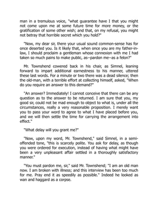 man in a tremulous voice, "what guarantee have I that you might
not come upon me at some future time for more money, or the
gratification of some other wish; and that, on my refusal, you might
not betray that horrible secret which you hold?"
"Now, my dear sir, there your usual sound common-sense has for
once deserted you. Is it likely that, when once you are my father-in-
law, I should proclaim a gentleman whose connexion with me I had
taken so much pains to make public, as--pardon me--as a felon?"
Mr. Townshend cowered back in his chair, as Simnel, leaning
forward to impart additional earnestness to his manner, uttered
these last words. For a minute or two there was a dead silence; then
the old-man, with a terrible effort at collecting himself, asked, "When
do you require an answer to this demand?"
"An answer? Immediately! I cannot conceive that there can be any
question as to the answer to be returned. I am sure that you, my
good sir, could not be mad enough to object to what is, under all the
circumstances, really a very reasonable proposition. I merely want
you to pass your word to agree to what I have placed before you,
and we will then settle the time for carrying the arrangement into
effect."
"What delay will you grant me?"
"Now, upon my word, Mr. Townshend," said Simnel, in a semi-
offended tone, "this is scarcely polite. You ask for delay, as though
you were ordered for execution, instead of having what might have
been a very unpleasant affair settled in a thoroughly satisfactory
manner."
"You must pardon me, sir," said Mr. Townshend; "I am an old man
now. I am broken with illness; and this interview has been too much
for me. Pray end it as speedily as possible." Indeed he looked as
wan and haggard as a corpse.
 