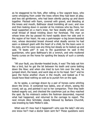 as he staggered to his feet, after rolling; a few vagrant boys, who
came whooping from under the trees where they had been at play;
and two old gentlemen, who had been silently pacing up and down
together. Flecked with foam, covered with gravel, and bleeding at
the knees and mouth, Balthazar stood trembling all over; and now
and then looking down in wonder at his mistress who lay there, her
head supported on a man's knee, her face deadly white, with one
small thread of blood trickling down her forehead. The man on
whose knee she lay passed his hand rapidly down her side and in
the region of her heart. He was a park-keeper--a big brown-bearded
man, whose decorated breast showed what deadly service he had
seen--a stalwart giant with the heart of a child, for the tears were in
his eyes, and his voice was any thing but steady as he looked up and
said, "It beats yet!" It was to the guardsman he said it--the
guardsman, who gave Balthazar's bit a wrench, and who muttered
hearty curses on the horse for spoiling the beauty of such a comely
lass.
"All your fault, you blunder-headed brute, it was! The lady sat him
like a bird, but he got the bit between his teeth and came bolting
down the Row; and when she tried to turn him over the rails, he
jumped short, the beast, and went slap on to his head. Yarr!" and he
gave the horse another chuck in the mouth, and looked as if he
would have liked nothing so well as to punish him on the spot.
As he spoke, a carriage drawn by a pair of horses came whirling
down the Drive. It contained two ladies, one of whom, seeing the
crowd, sat up, and pointed it out to her companion. Then they both
looked eagerly out, and checked the coachman just as they reached
the spot. By his mistress's orders the footman descended, inquired
what had happened, and returned to the carriage to report. The
next minute Alice Schröder, closely followed by Barbara Churchill,
was kneeling by Kate Mellon's side.
What was it?--how had it happened?--who was the lady?--did any
one know her?--had a doctor been sent for? These questions were
 