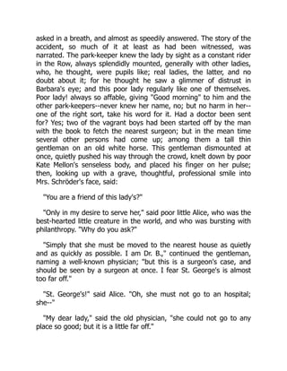 asked in a breath, and almost as speedily answered. The story of the
accident, so much of it at least as had been witnessed, was
narrated. The park-keeper knew the lady by sight as a constant rider
in the Row, always splendidly mounted, generally with other ladies,
who, he thought, were pupils like; real ladies, the latter, and no
doubt about it; for he thought he saw a glimmer of distrust in
Barbara's eye; and this poor lady regularly like one of themselves.
Poor lady! always so affable, giving "Good morning" to him and the
other park-keepers--never knew her name, no; but no harm in her--
one of the right sort, take his word for it. Had a doctor been sent
for? Yes; two of the vagrant boys had been started off by the man
with the book to fetch the nearest surgeon; but in the mean time
several other persons had come up; among them a tall thin
gentleman on an old white horse. This gentleman dismounted at
once, quietly pushed his way through the crowd, knelt down by poor
Kate Mellon's senseless body, and placed his finger on her pulse;
then, looking up with a grave, thoughtful, professional smile into
Mrs. Schröder's face, said:
"You are a friend of this lady's?"
"Only in my desire to serve her," said poor little Alice, who was the
best-hearted little creature in the world, and who was bursting with
philanthropy. "Why do you ask?"
"Simply that she must be moved to the nearest house as quietly
and as quickly as possible. I am Dr. B.," continued the gentleman,
naming a well-known physician; "but this is a surgeon's case, and
should be seen by a surgeon at once. I fear St. George's is almost
too far off."
"St. George's!" said Alice. "Oh, she must not go to an hospital;
she--"
"My dear lady," said the old physician, "she could not go to any
place so good; but it is a little far off."
 