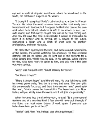 eye and a smile of singular sweetness, wham he introduced as Mr.
Slade, the celebrated surgeon of St. Vitus's.
"I thought I recognised Slade's cab standing at a door in Prince's
Terrace. He drives the most runaway horse in the most easily over-
turned vehicle in London; but I suppose he thinks he can set his own
neck when he breaks it, which he is safe to do sooner or later; so I
rode round, and fortunately caught him just as he was coming out.
And now I'll leave the case in his hands; it would be impossible to
leave it in better." And so saying, Dr. B. bowed to the ladies,
exchanged a laugh and a pinch of snuff with his brother-
professional, and took his leave.
Mr. Slade then approached the bed, and made a rapid examination
of the patient, the others watching him anxiously. His face revealed
nothing, nor did he speak until he sent one of the servants for a
small square box, which was, he said, in his carriage. While waiting
for this, Alice took heart to speak to him, and ask him if the case
was very serious.
"Very," was his quiet reply. "Could scarcely be worse."
"But there is hope?"
"There is always hope," said the old man, his lace lighting up with
his sweet grave smile; "but this is a very bad case. The poor girl's
ribs are severely fractured, and there is concussion here," pointing to
the head, "which causes her insensibility. The box--thank you. Now,
ladies, will you kindly leave the room, and I will join you presently."
When he came into the drawing-room, he said, "It is a compound
fracture, and of a very bad kind. I fear she will never pull through; if
she does, she must never dream of work again. I presume you
ladies have been pupils of hers?"
"Pupils!" said Alice; "no, indeed; was she a governess?"
 