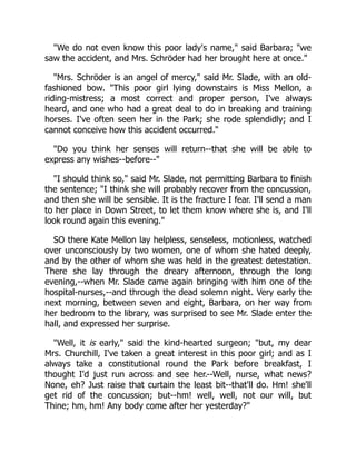 "We do not even know this poor lady's name," said Barbara; "we
saw the accident, and Mrs. Schröder had her brought here at once."
"Mrs. Schröder is an angel of mercy," said Mr. Slade, with an old-
fashioned bow. "This poor girl lying downstairs is Miss Mellon, a
riding-mistress; a most correct and proper person, I've always
heard, and one who had a great deal to do in breaking and training
horses. I've often seen her in the Park; she rode splendidly; and I
cannot conceive how this accident occurred."
"Do you think her senses will return--that she will be able to
express any wishes--before--"
"I should think so," said Mr. Slade, not permitting Barbara to finish
the sentence; "I think she will probably recover from the concussion,
and then she will be sensible. It is the fracture I fear. I'll send a man
to her place in Down Street, to let them know where she is, and I'll
look round again this evening."
SO there Kate Mellon lay helpless, senseless, motionless, watched
over unconsciously by two women, one of whom she hated deeply,
and by the other of whom she was held in the greatest detestation.
There she lay through the dreary afternoon, through the long
evening,--when Mr. Slade came again bringing with him one of the
hospital-nurses,--and through the dead solemn night. Very early the
next morning, between seven and eight, Barbara, on her way from
her bedroom to the library, was surprised to see Mr. Slade enter the
hall, and expressed her surprise.
"Well, it is early," said the kind-hearted surgeon; "but, my dear
Mrs. Churchill, I've taken a great interest in this poor girl; and as I
always take a constitutional round the Park before breakfast, I
thought I'd just run across and see her.--Well, nurse, what news?
None, eh? Just raise that curtain the least bit--that'll do. Hm! she'll
get rid of the concussion; but--hm! well, well, not our will, but
Thine; hm, hm! Any body come after her yesterday?"
 
