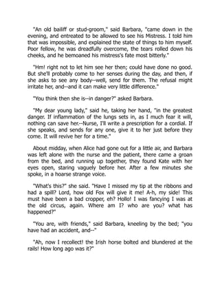"An old bailiff or stud-groom," said Barbara, "came down in the
evening, and entreated to be allowed to see his Mistress. I told him
that was impossible, and explained the state of things to him myself.
Poor fellow, he was dreadfully overcome, the tears rolled down his
cheeks, and he bemoaned his mistress's fate most bitterly."
"Hm! right not to let him see her then; could have done no good.
But she'll probably come to her senses during the day, and then, if
she asks to see any body--well, send for them. The refusal might
irritate her, and--and it can make very little difference."
"You think then she is--in danger?" asked Barbara.
"My dear young lady," said he, taking her hand, "in the greatest
danger. If inflammation of the lungs sets in, as I much fear it will,
nothing can save her.--Nurse, I'll write a prescription for a cordial. If
she speaks, and sends for any one, give it to her just before they
come. It will revive her for a time."
About midday, when Alice had gone out for a little air, and Barbara
was left alone with the nurse and the patient, there came a groan
from the bed, and running up together, they found Kate with her
eyes open, staring vaguely before her. After a few minutes she
spoke, in a hoarse strange voice.
"What's this?" she said. "Have I missed my tip at the ribbons and
had a spill? Lord, how old Fox will give it me! A-h, my side! This
must have been a bad cropper, eh? Hollo! I was fancying I was at
the old circus, again. Where am I? who are you? what has
happened?"
"You are, with friends," said Barbara, kneeling by the bed; "you
have had an accident, and--"
"Ah, now I recollect! the Irish horse bolted and blundered at the
rails! How long ago was it?"
 