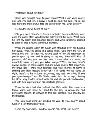 "Yesterday, about this time."
"And I was brought here--to your house! What a kind voice you've
got! and I'm bad, eh? I know I must be from the pain I'm in; my
side hurts me most awful. Has the doctor seen me? what doctor?"
"Mr. Slade: you've heard of him?"
"Oh, yes, seen him often; drives a rat-tailed bay in a D'Orsay cab;
goes the pace; often wondered he didn't break his neck. What does
he--oh! my side!" She groaned deeply, and while groaning seemed
to drop off into a heavy stertorous slumber.
When she roused again Mr. Slade was standing over her holding
her pulse. "Well," he asked in a gentle voice, "you know me? Ah, of
course you do! I've seen you taking stock of my old rattletrap, as
you've spun by me, and laughing at my nag. Pain still? kind of
pressure, eh? Yes, yes, my poor lass, I know what you mean; so
dreadfully weak too; yes, yes. What, danger? Wen, my dear, there's
always danger in these cases; and one never knows. Not afraid? no,
my brave girl, I know your courage; but--well, there's no harm in
settling any little matters which--eh? if in God's will we come all
right, there's no harm done, and,---yes, yes; rest now a bit; I'll see
you again to-night." And Mr. Slade hurried into his carriage, blowing
his Rose very loudly indeed with his red-silk pocket-handkerchief,
and with two large tears on his spectacle-glasses..
When the door had shut behind him, Kate called the nurse in a
feeble voice, and bade her send for the lady to whom she had
previously spoken. In answer to this call, Barbara was speedily by
the bedside.
"You--you don't mind my sending for you! do you, dear?" asked
Kate, in a low tremulous voice.
"Mind, my poor child,--mind! of course not. What is it, dear?"
 