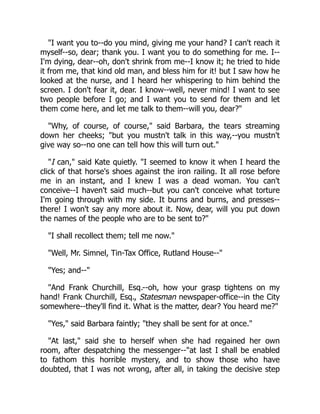"I want you to--do you mind, giving me your hand? I can't reach it
myself--so, dear; thank you. I want you to do something for me. I--
I'm dying, dear--oh, don't shrink from me--I know it; he tried to hide
it from me, that kind old man, and bless him for it! but I saw how he
looked at the nurse, and I heard her whispering to him behind the
screen. I don't fear it, dear. I know--well, never mind! I want to see
two people before I go; and I want you to send for them and let
them come here, and let me talk to them--will you, dear?"
"Why, of course, of course," said Barbara, the tears streaming
down her cheeks; "but you mustn't talk in this way,--you mustn't
give way so--no one can tell how this will turn out."
"I can," said Kate quietly. "I seemed to know it when I heard the
click of that horse's shoes against the iron railing. It all rose before
me in an instant, and I knew I was a dead woman. You can't
conceive--I haven't said much--but you can't conceive what torture
I'm going through with my side. It burns and burns, and presses--
there! I won't say any more about it. Now, dear, will you put down
the names of the people who are to be sent to?"
"I shall recollect them; tell me now."
"Well, Mr. Simnel, Tin-Tax Office, Rutland House--"
"Yes; and--"
"And Frank Churchill, Esq.--oh, how your grasp tightens on my
hand! Frank Churchill, Esq., Statesman newspaper-office--in the City
somewhere--they'll find it. What is the matter, dear? You heard me?"
"Yes," said Barbara faintly; "they shall be sent for at once."
"At last," said she to herself when she had regained her own
room, after despatching the messenger--"at last I shall be enabled
to fathom this horrible mystery, and to show those who have
doubted, that I was not wrong, after all, in taking the decisive step
 