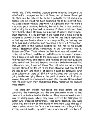 which I did. If this wretched creature prove to be--as I suppose she
will--Frank's correspondent both at Bissett and at home; if--and yet
Mr. Slade said he believed her to be a perfectly correct and proper
person, else he would not have permitted her to be received here.
Mr. Slade's belief--what is that worth? Is it possible that--no! Here is
a woman, poor creature, believing herself to be on her deathbed,
and sending for my husband,--a woman of whose existence I have
never heard, who is obviously not a person of society, and yet who--
great Heavens, if it be proved!--if the worst that I have dared to
imagine be proved! And yet lately I have felt that that is impossible,
in thinking over Frank's character and ways of life, in thinking over
all he has said of dishonour and deception, I have felt certain that--
and yet here is this woman sending for him not to his private
house,--'Statesman office, somewhere in the City--they'll find it.'
Statesman Office! That's where the first letter was addressed, and
redirected to Bissett; and the second letter,--the envelope, I mean,--
now I think of it, was sent to the same place. It must be the same.
And yet how sweet, and patient, and resigned she is! how quiet and
calm, and--Frank Churchill, Esq.--no mistake in both the names! Who
is the other man, I wonder? Frank Churchill! what an extraordinary
fate has planned this for us! I'll see their interview, and hear all that
she has to say; and then if--of course it can't be otherwise--what
other solution can there be? If Frank has intrigued with this--and she
going to die too; lying there at the point of death, and looking up
into my face with so much gratitude and affection--oh, Heaven direct
me! I'm at my wits'-end!" and Barbara threw herself on her bed and
wept bitterly.
The short dim twilight had faded into dusk before the cab
containing the messenger and the two gentlemen whom he had
been sent to fetch arrived at the house. They were ushered at once
into the dining-room, where they were received by Pilkington the
butler, who produced refreshment. That being declined, they were
shown into the library. In the middle of the room stood the bed in
deep shadow; across the far end of the room stood a large folding
screen, almost hidden by which was a woman with her back to
 