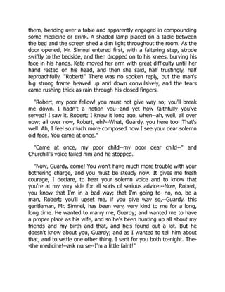 them, bending over a table and apparently engaged in compounding
some medicine or drink. A shaded lamp placed on a table between
the bed and the screen shed a dim light throughout the room. As the
door opened, Mr. Simnel entered first, with a faltering step, strode
swiftly to the bedside, and then dropped on to his knees, burying his
face in his hands. Kate moved her arm with great difficulty until her
hand rested on his head, and then she said, half trustingly, half
reproachfully, "Robert!" There was no spoken reply, but the man's
big strong frame heaved up and down convulsively, and the tears
came rushing thick as rain through his closed fingers.
"Robert, my poor fellow! you must not give way so; you'll break
me down. I hadn't a notion you--and yet how faithfully you've
served! I saw it, Robert; I knew it long ago, when--ah, well, all over
now; all over now, Robert, eh?--What, Guardy, you here too! That's
well. Ah, I feel so much more composed now I see your dear solemn
old face. You came at once."
"Came at once, my poor child--my poor dear child--" and
Churchill's voice failed him and he stopped.
"Now, Guardy, come! You won't have much more trouble with your
bothering charge, and you must be steady now. It gives me fresh
courage, I declare, to hear your solemn voice and to know that
you're at my very side for all sorts of serious advice.--Now, Robert,
you know that I'm in a bad way; that I'm going to--no, no, be a
man, Robert; you'll upset me, if you give way so,--Guardy, this
gentleman, Mr. Simnel, has been very, very kind to me for a long,
long time. He wanted to marry me, Guardy; and wanted me to have
a proper place as his wife, and so he's been hunting up all about my
friends and my birth and that, and he's found out a lot. But he
doesn't know about you, Guardy; and as I wanted to tell him about
that, and to settle one other thing, I sent for you both to-night. The-
-the medicine!--ask nurse--I'm a little faint!"
 